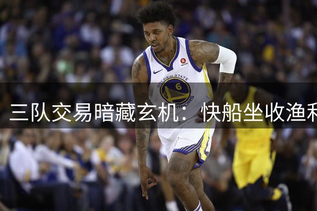 三队交易暗藏玄机：快船坐收渔利，骑士掘金各有隐忧