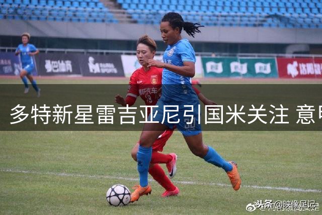多特新星雷吉亚尼引国米关注 意甲豪门欲挖角1米94中卫