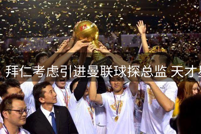 拜仁考虑引进曼联球探总监 天才星探曾一手栽培多位新星