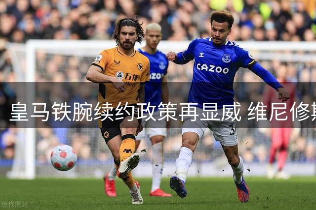 皇马铁腕续约政策再显威 维尼修斯面临职业生涯关键抉择