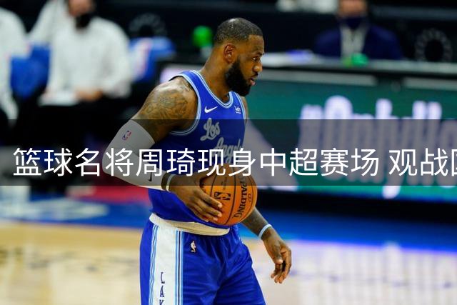 篮球名将周琦现身中超赛场 观战国安对阵云南队