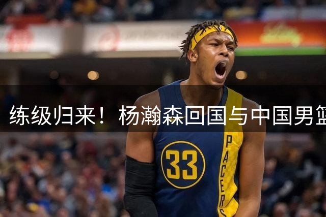 练级归来！杨瀚森回国与中国男篮汇合，马不停蹄开始热身训练
