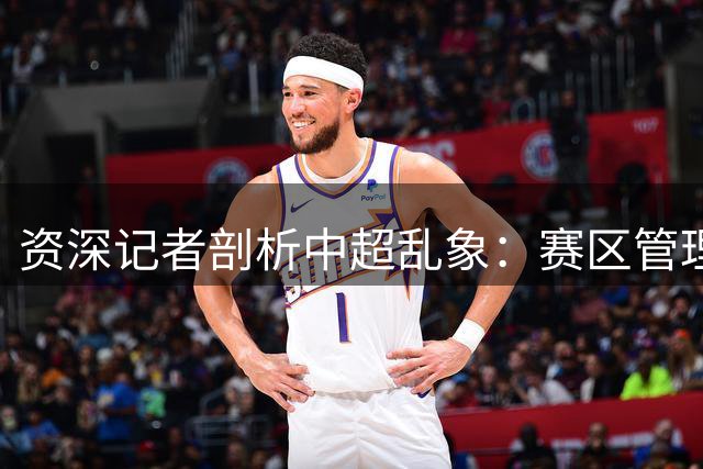 资深记者剖析中超乱象：赛区管理短板亟待补齐