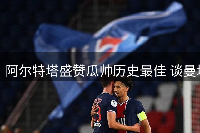 阿尔特塔盛赞瓜帅历史最佳 谈曼城传承与阿森纳新赛季备战